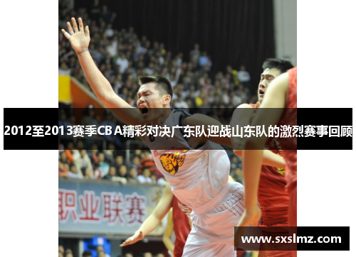 2012至2013赛季CBA精彩对决广东队迎战山东队的激烈赛事回顾