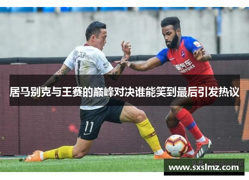 居马别克与王赛的巅峰对决谁能笑到最后引发热议