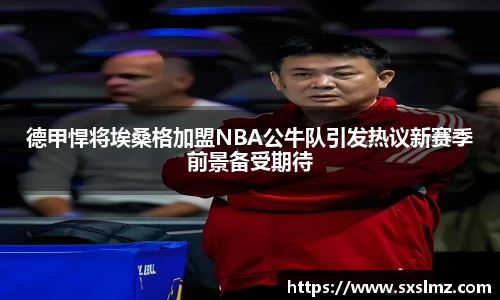 必一德甲悍将埃桑格加盟NBA公牛队引发热议新赛季前景备受期待